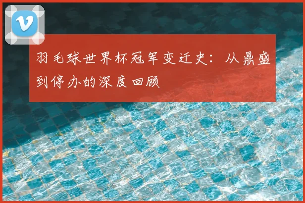羽毛球世界杯冠军变迁史:从鼎盛到停办的深度回顾