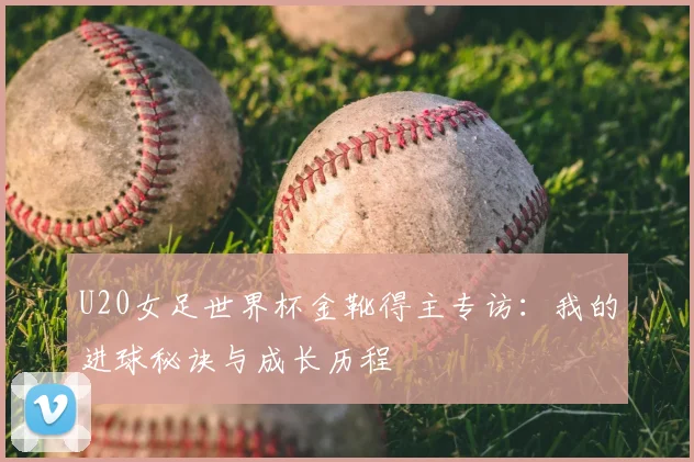 U20女足世界杯金靴得主专访：我的进球秘诀与成长历程