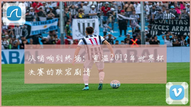 从哨响到终场：重温2012年世界杯决赛的跌宕剧情