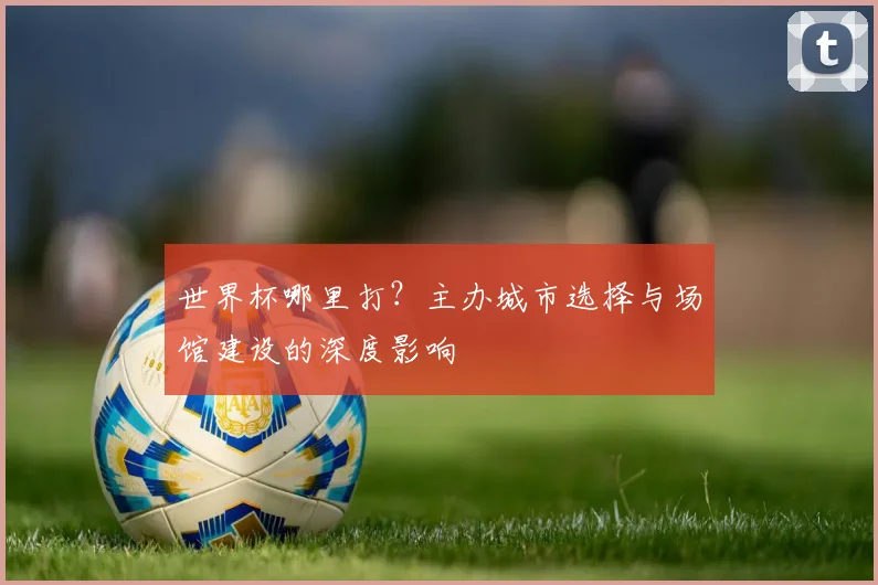 世界杯哪里打？主办城市选择与场馆建设的深度影响