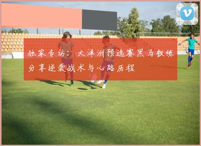 独家专访:大洋洲预选赛黑马教练分享逆袭战术与心路历程