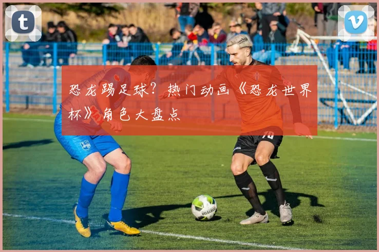 恐龙踢足球？热门动画《恐龙世界杯》角色大盘点