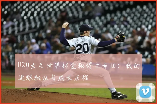 U20女足世界杯金靴得主专访：我的进球秘诀与成长历程