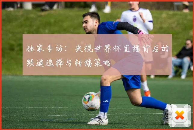 独家专访:央视世界杯直播背后的频道选择与转播策略
