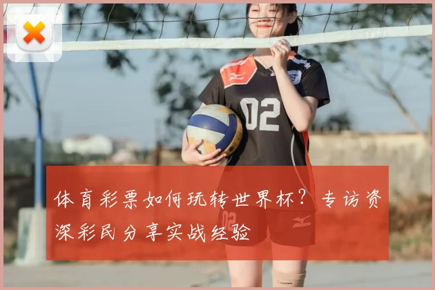 体育彩票如何玩转世界杯?专访资深彩民分享实战经验