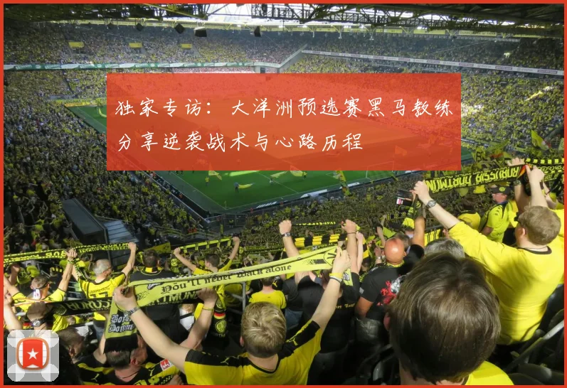 独家专访:大洋洲预选赛黑马教练分享逆袭战术与心路历程