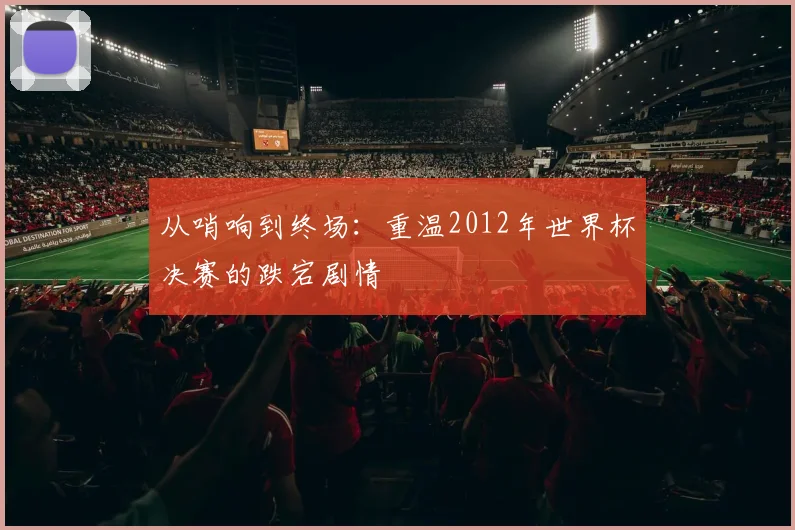 从哨响到终场：重温2012年世界杯决赛的跌宕剧情