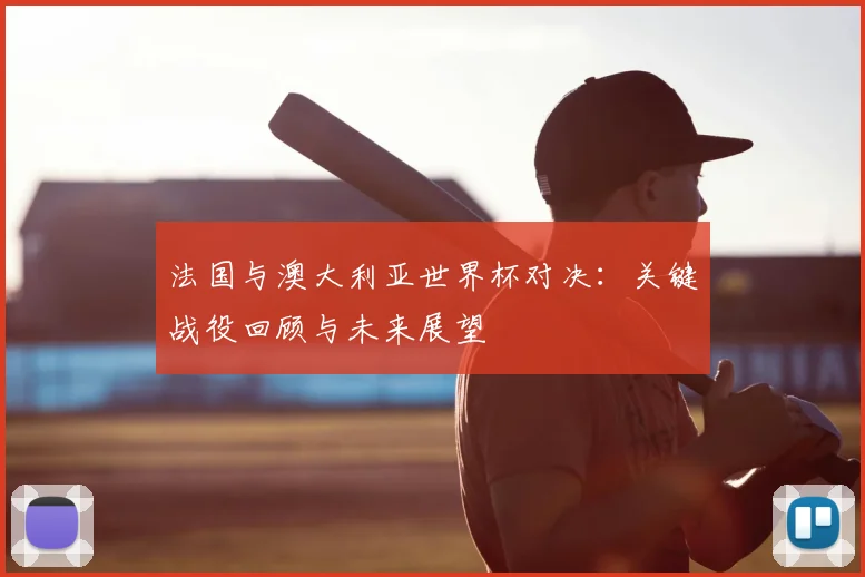 法国与澳大利亚世界杯对决:关键战役回顾与未来展望