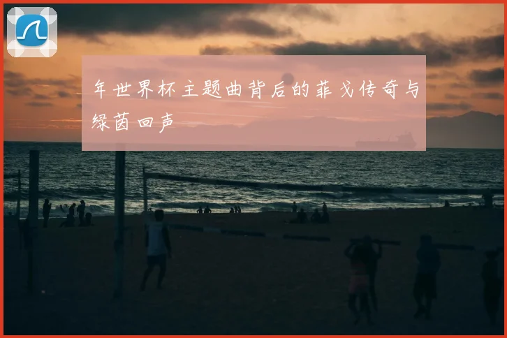 年世界杯主题曲背后的菲戈传奇与绿茵回声
