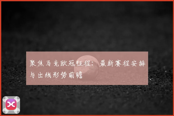聚焦马竞欧冠征程：最新赛程安排与出线形势前瞻