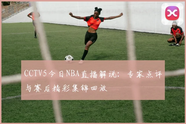 CCTV5今日NBA直播解说：专家点评与赛后精彩集锦回放