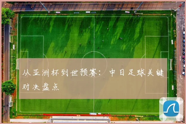 从亚洲杯到世预赛：中日足球关键对决盘点
