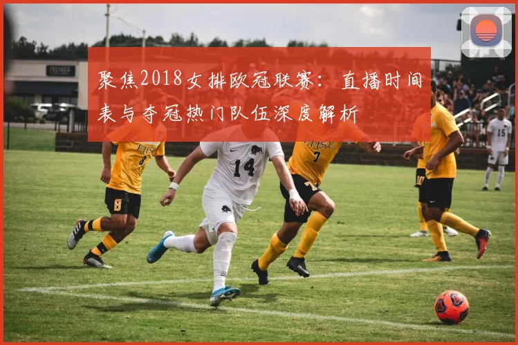 聚焦2018女排欧冠联赛:直播时间表与夺冠热门队伍深度解析