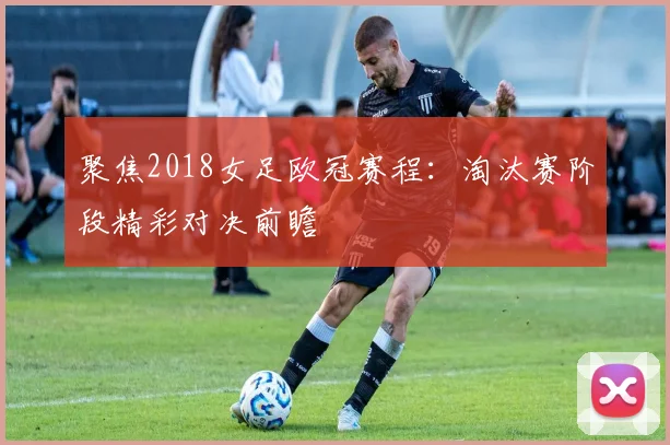 聚焦2018女足欧冠赛程：淘汰赛阶段精彩对决前瞻