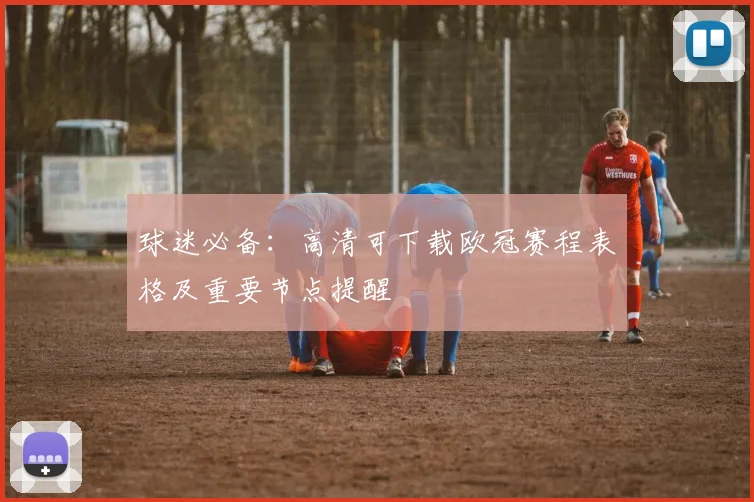 球迷必备：高清可下载欧冠赛程表格及重要节点提醒