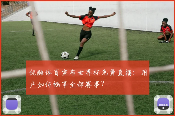 优酷体育宣布世界杯免费直播：用户如何畅享全部赛事？