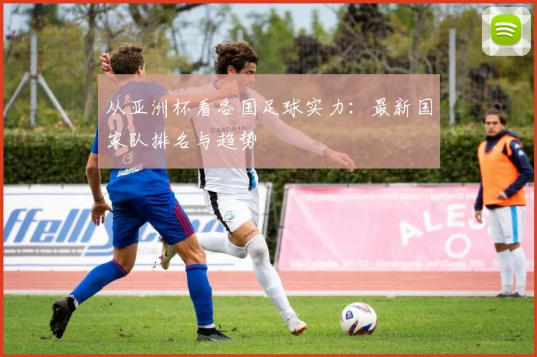 从亚洲杯看各国足球实力：最新国家队排名与趋势