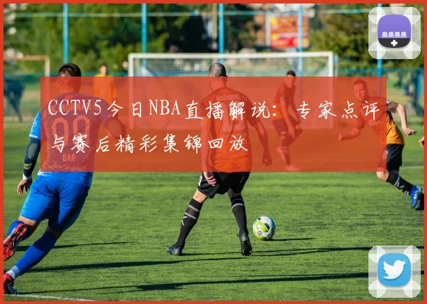 CCTV5今日NBA直播解说：专家点评与赛后精彩集锦回放