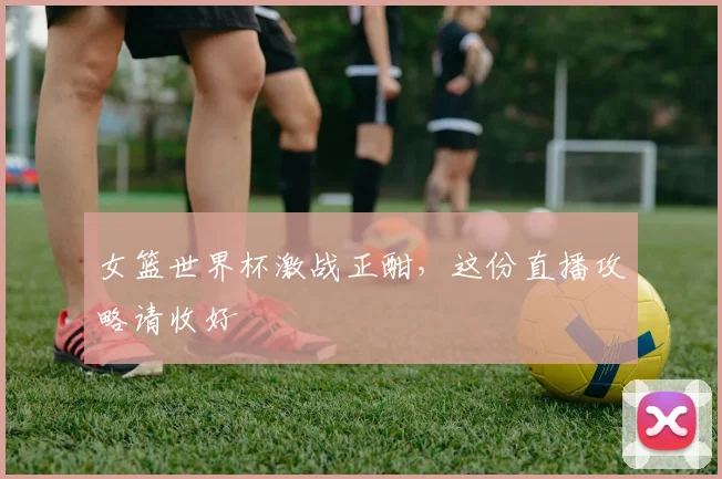 女篮世界杯激战正酣，这份直播攻略请收好